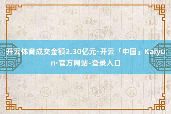 开云体育成交金额2.30亿元-开云「中国」Kaiyun·官方网站-登录入口