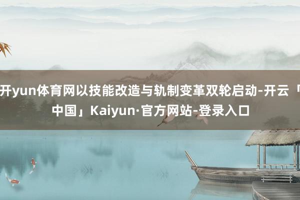 开yun体育网以技能改造与轨制变革双轮启动-开云「中国」Kaiyun·官方网站-登录入口