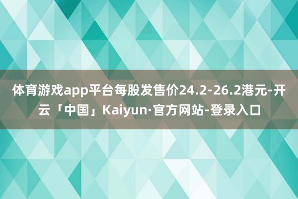 体育游戏app平台每股发售价24.2-26.2港元-开云「中国」Kaiyun·官方网站-登录入口