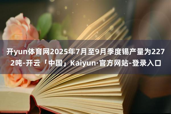 开yun体育网2025年7月至9月季度锡产量为2272吨-开云「中国」Kaiyun·官方网站-登录入口
