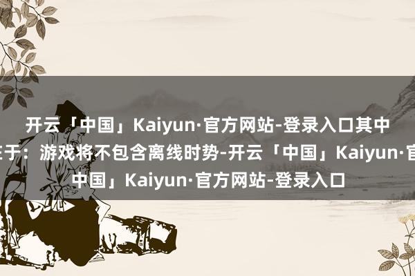 开云「中国」Kaiyun·官方网站-登录入口其中最中枢的争议点在于：游戏将不包含离线时势-开云「中国」Kaiyun·官方网站-登录入口