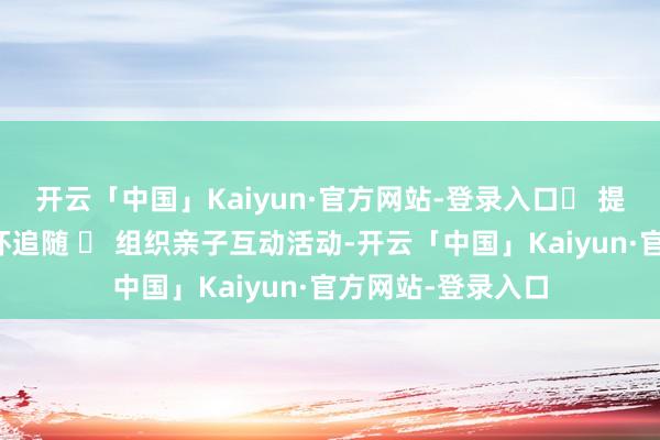 开云「中国」Kaiyun·官方网站-登录入口✅ 提供心计维持与情怀追随 ✅ 组织亲子互动活动-开云「中国」Kaiyun·官方网站-登录入口