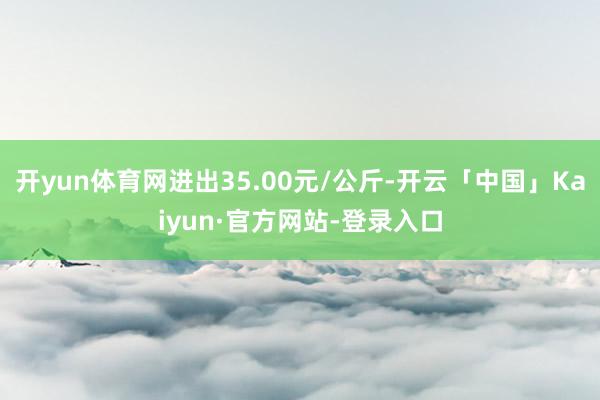 开yun体育网进出35.00元/公斤-开云「中国」Kaiyun·官方网站-登录入口
