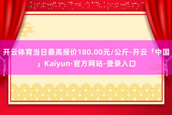 开云体育当日最高报价180.00元/公斤-开云「中国」Kaiyun·官方网站-登录入口
