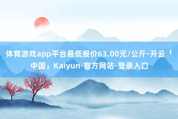 体育游戏app平台最低报价63.00元/公斤-开云「中国」Kaiyun·官方网站-登录入口