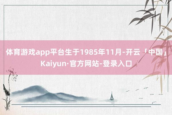 体育游戏app平台生于1985年11月-开云「中国」Kaiyun·官方网站-登录入口