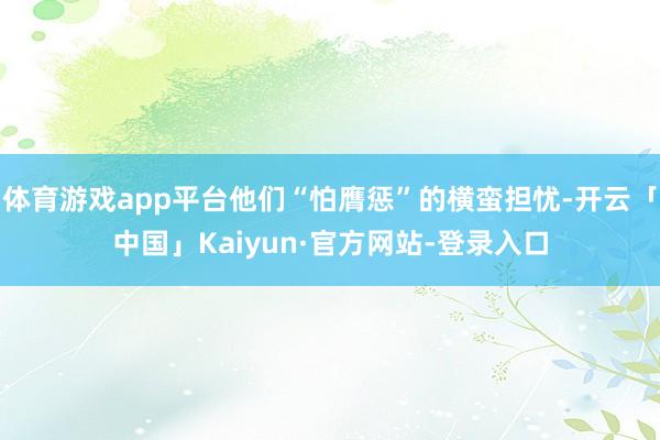 体育游戏app平台他们“怕膺惩”的横蛮担忧-开云「中国」Kaiyun·官方网站-登录入口
