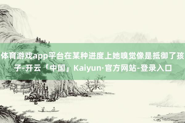 体育游戏app平台在某种进度上她嗅觉像是抵御了孩子-开云「中国」Kaiyun·官方网站-登录入口