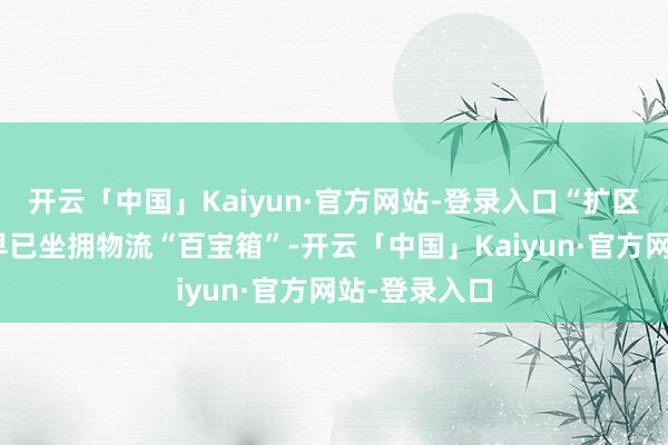 开云「中国」Kaiyun·官方网站-登录入口“扩区”后的前海早已坐拥物流“百宝箱”-开云「中国」Kaiyun·官方网站-登录入口