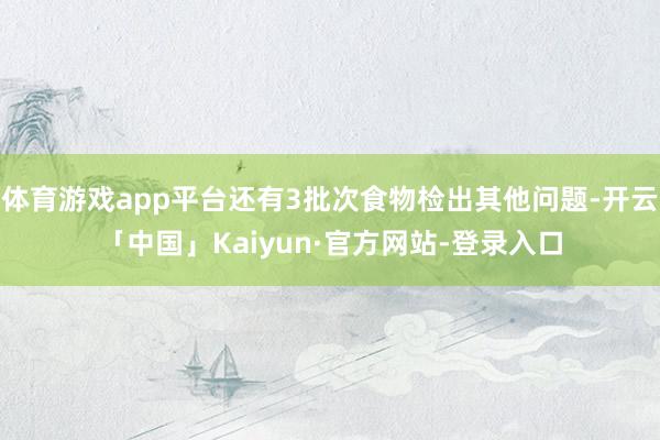 体育游戏app平台还有3批次食物检出其他问题-开云「中国」Kaiyun·官方网站-登录入口