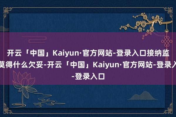 开云「中国」Kaiyun·官方网站-登录入口接纳监督莫得什么欠妥-开云「中国」Kaiyun·官方网站-登录入口