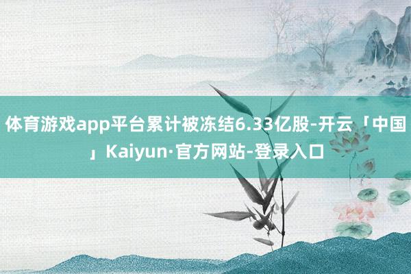 体育游戏app平台累计被冻结6.33亿股-开云「中国」Kaiyun·官方网站-登录入口