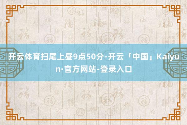 开云体育　　扫尾上昼9点50分-开云「中国」Kaiyun·官方网站-登录入口