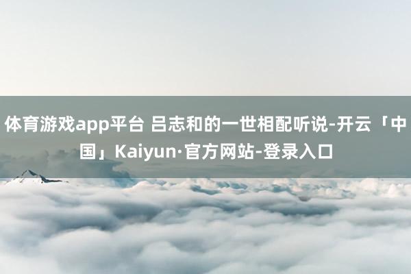 体育游戏app平台 吕志和的一世相配听说-开云「中国」Kaiyun·官方网站-登录入口