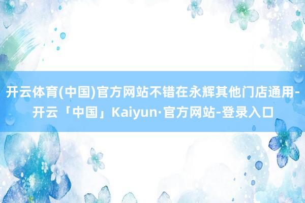 开云体育(中国)官方网站不错在永辉其他门店通用-开云「中国」Kaiyun·官方网站-登录入口