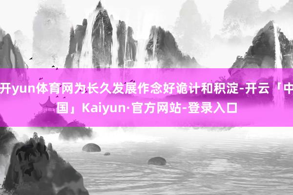 开yun体育网为长久发展作念好诡计和积淀-开云「中国」Kaiyun·官方网站-登录入口