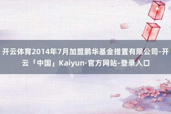 开云体育2014年7月加盟鹏华基金措置有限公司-开云「中国」Kaiyun·官方网站-登录入口