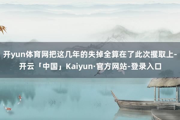 开yun体育网把这几年的失掉全算在了此次攫取上-开云「中国」Kaiyun·官方网站-登录入口