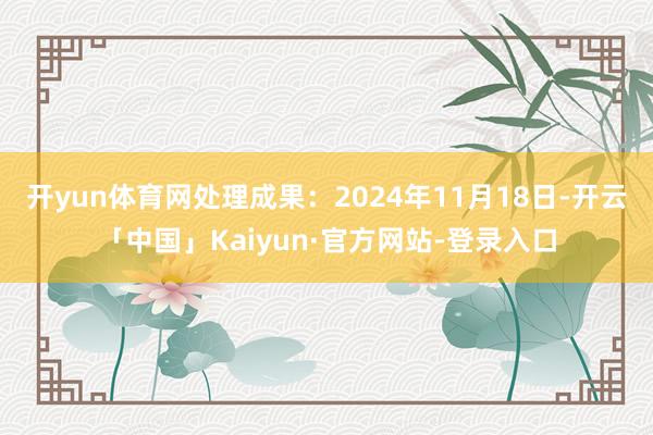 开yun体育网处理成果：2024年11月18日-开云「中国」Kaiyun·官方网站-登录入口