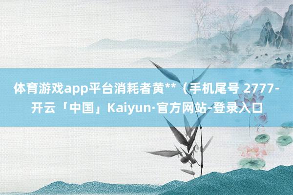 体育游戏app平台消耗者黄**（手机尾号 2777-开云「中国」Kaiyun·官方网站-登录入口