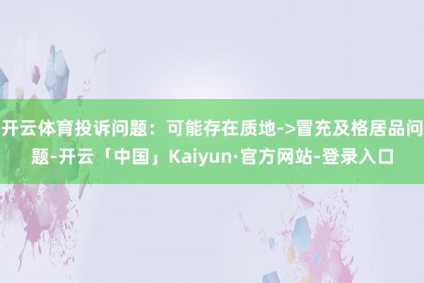 开云体育投诉问题：可能存在质地->冒充及格居品问题-开云「中国」Kaiyun·官方网站-登录入口