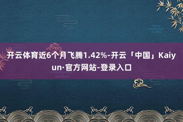 开云体育近6个月飞腾1.42%-开云「中国」Kaiyun·官方网站-登录入口