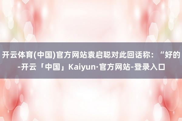 开云体育(中国)官方网站袁启聪对此回话称：“好的-开云「中国」Kaiyun·官方网站-登录入口