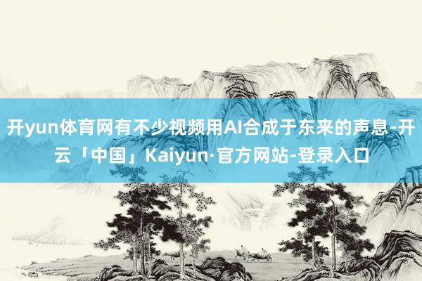 开yun体育网有不少视频用AI合成于东来的声息-开云「中国」Kaiyun·官方网站-登录入口