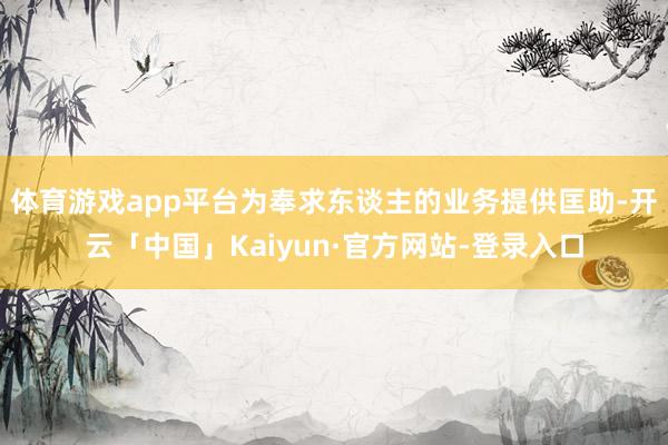 体育游戏app平台为奉求东谈主的业务提供匡助-开云「中国」Kaiyun·官方网站-登录入口