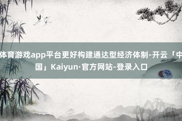 体育游戏app平台更好构建通达型经济体制-开云「中国」Kaiyun·官方网站-登录入口