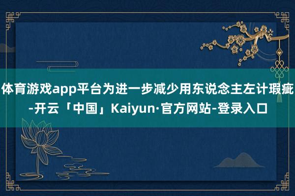 体育游戏app平台为进一步减少用东说念主左计瑕疵-开云「中国」Kaiyun·官方网站-登录入口