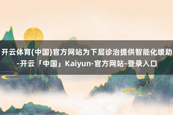 开云体育(中国)官方网站为下层诊治提供智能化缓助-开云「中国」Kaiyun·官方网站-登录入口