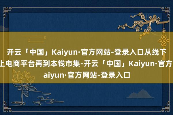 开云「中国」Kaiyun·官方网站-登录入口从线下实体门店到线上电商平台再到本钱市集-开云「中国」Kaiyun·官方网站-登录入口