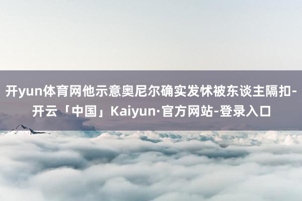 开yun体育网他示意奥尼尔确实发怵被东谈主隔扣-开云「中国」Kaiyun·官方网站-登录入口