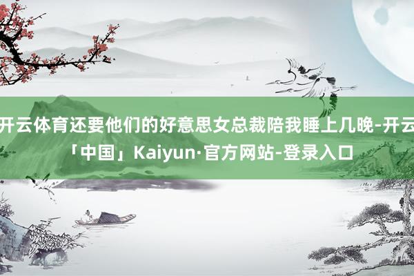 开云体育还要他们的好意思女总裁陪我睡上几晚-开云「中国」Kaiyun·官方网站-登录入口