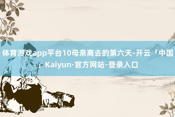 体育游戏app平台10母亲离去的第六天-开云「中国」Kaiyun·官方网站-登录入口