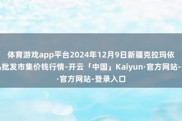 体育游戏app平台2024年12月9日新疆克拉玛依农副居品批发市集价钱行情-开云「中国」Kaiyun·官方网站-登录入口
