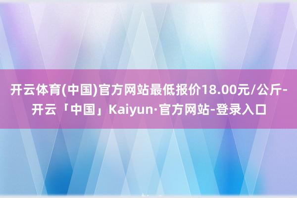 开云体育(中国)官方网站最低报价18.00元/公斤-开云「中国」Kaiyun·官方网站-登录入口