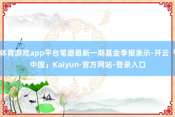 体育游戏app平台笔据最新一期基金季报表示-开云「中国」Kaiyun·官方网站-登录入口