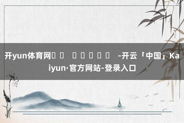 开yun体育网		  					  -开云「中国」Kaiyun·官方网站-登录入口
