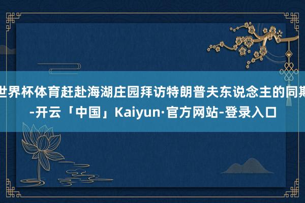 世界杯体育赶赴海湖庄园拜访特朗普夫东说念主的同期-开云「中国」Kaiyun·官方网站-登录入口