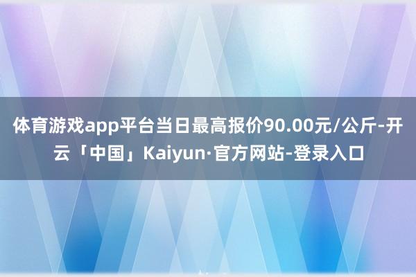 体育游戏app平台当日最高报价90.00元/公斤-开云「中国」Kaiyun·官方网站-登录入口