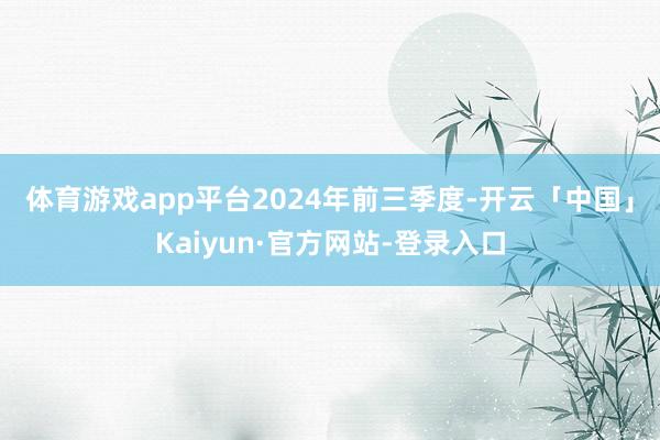 体育游戏app平台 2024年前三季度-开云「中国」Kaiyun·官方网站-登录入口