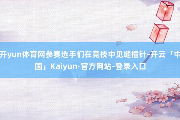 开yun体育网参赛选手们在竞技中见缝插针-开云「中国」Kaiyun·官方网站-登录入口