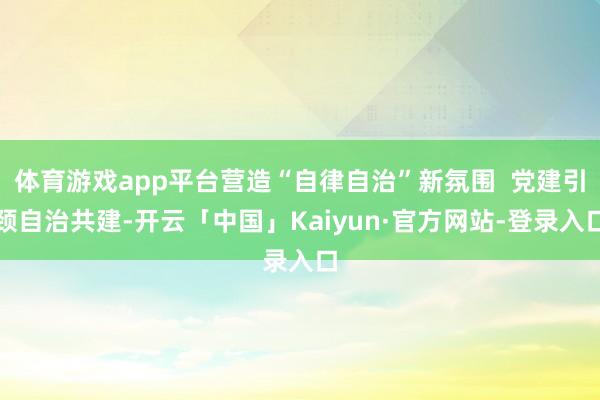 体育游戏app平台营造“自律自治”新氛围  党建引颈自治共建-开云「中国」Kaiyun·官方网站-登录入口