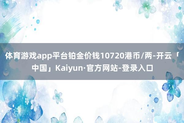 体育游戏app平台铂金价钱10720港币/两-开云「中国」Kaiyun·官方网站-登录入口