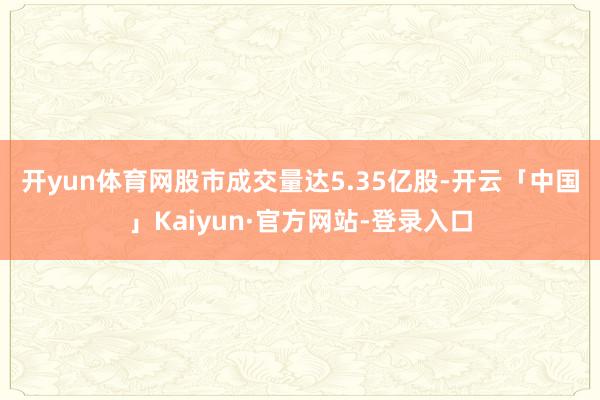 开yun体育网　　股市成交量达5.35亿股-开云「中国」Kaiyun·官方网站-登录入口