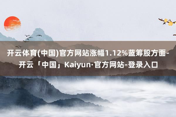 开云体育(中国)官方网站涨幅1.12%　　蓝筹股方面-开云「中国」Kaiyun·官方网站-登录入口