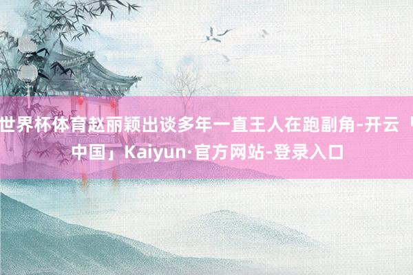 世界杯体育赵丽颖出谈多年一直王人在跑副角-开云「中国」Kaiyun·官方网站-登录入口
