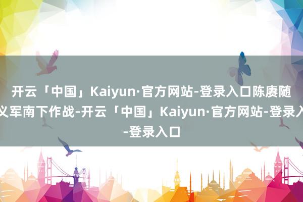开云「中国」Kaiyun·官方网站-登录入口陈赓随举义军南下作战-开云「中国」Kaiyun·官方网站-登录入口
